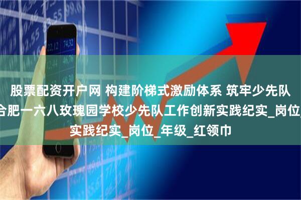 股票配资开户网 构建阶梯式激励体系 筑牢少先队育人根基——合肥一六八玫瑰园学校少先队工作创新实践纪实_岗位_年级_红领巾
