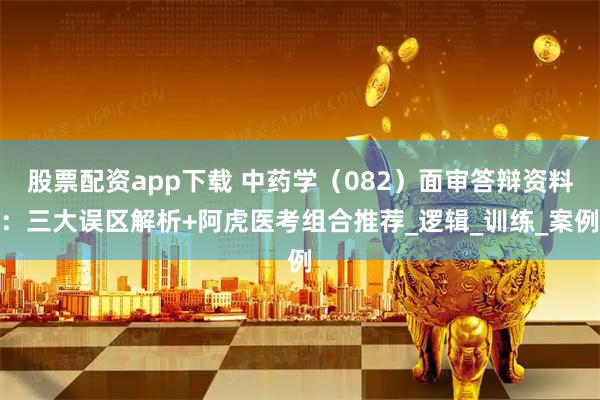 股票配资app下载 中药学（082）面审答辩资料：三大误区解析+阿虎医考组合推荐_逻辑_训练_案例