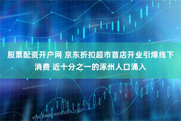股票配资开户网 京东折扣超市首店开业引爆线下消费 近十分之一的涿州人口涌入