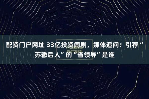 配资门户网址 33亿投资闹剧，媒体追问：引荐“苏辙后人”的“省领导”是谁