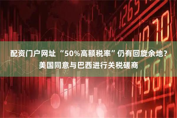 配资门户网址 “50%高额税率”仍有回旋余地？美国同意与巴西进行关税磋商