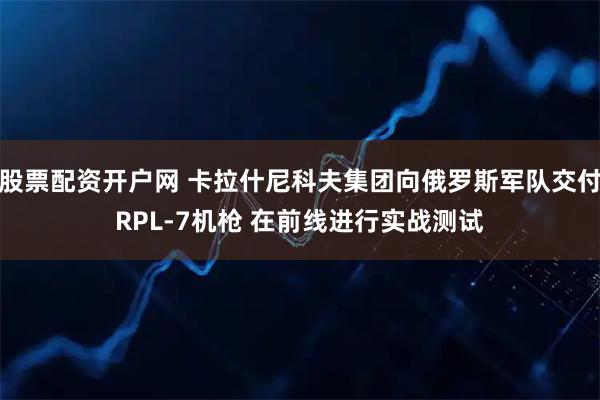 股票配资开户网 卡拉什尼科夫集团向俄罗斯军队交付RPL-7机枪 在前线进行实战测试
