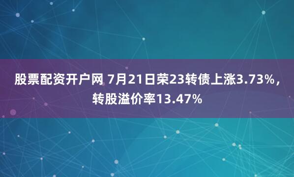 股票配资开户网 7月21日荣23转债上涨3.73%，转股溢价率13.47%