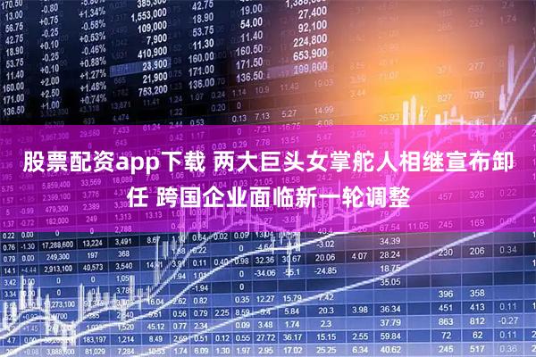 股票配资app下载 两大巨头女掌舵人相继宣布卸任 跨国企业面临新一轮调整