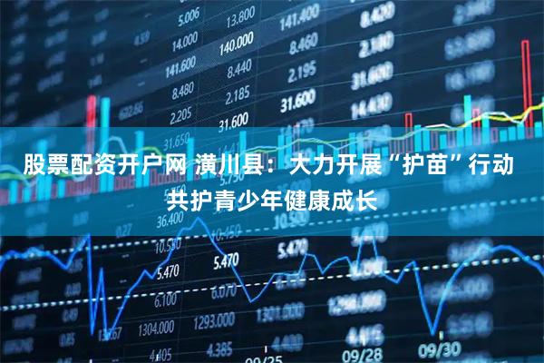 股票配资开户网 潢川县:大力开展“护苗”行动 共护青少年健康成长