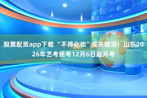 股票配资app下载 “不得化妆”成关键词！山东2026年艺考统考12月6日起开考