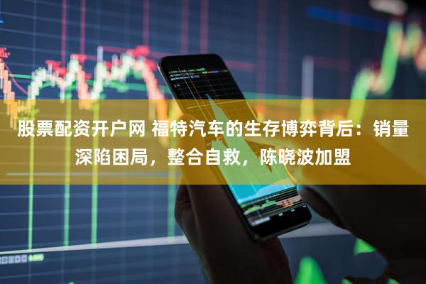 股票配资开户网 福特汽车的生存博弈背后:销量深陷困局,整合自救,陈晓波加盟