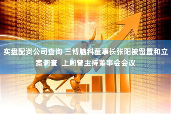 实盘配资公司查询 三博脑科董事长张阳被留置和立案调查  上周曾主持董事会会议