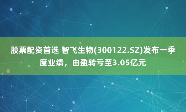 股票配资首选 智飞生物(300122.SZ)发布一季度业绩，由盈转亏至3.05亿元