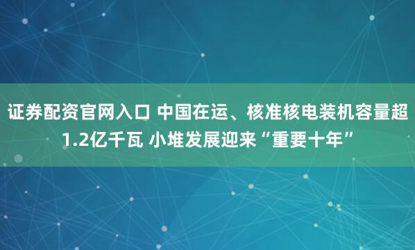 证券配资官网入口 中国在运、核准核电装机容量超1.2亿千瓦 小堆发展迎来“重要十年”