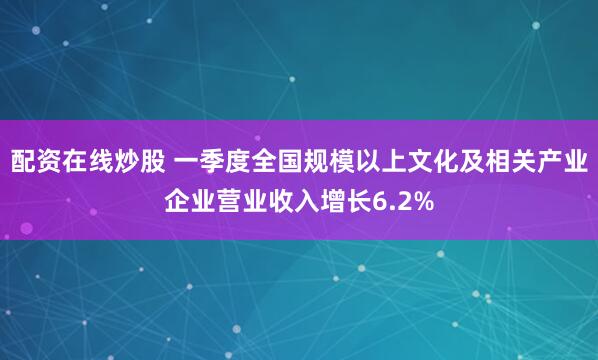 配资在线炒股 一季度全国规模以上文化及相关产业企业营业收入增长6.2%