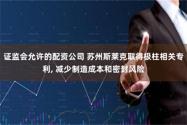 证监会允许的配资公司 苏州斯莱克取得极柱相关专利, 减少制造成本和密封风险