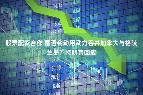 股票配资合作 是否会动用武力吞并加拿大与格陵兰岛？特朗普回应