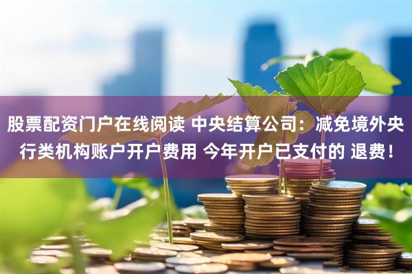 股票配资门户在线阅读 中央结算公司：减免境外央行类机构账户开户费用 今年开户已支付的 退费！