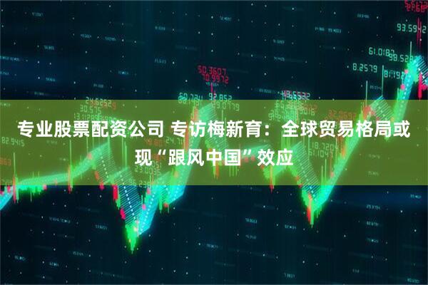 专业股票配资公司 专访梅新育：全球贸易格局或现“跟风中国”效应