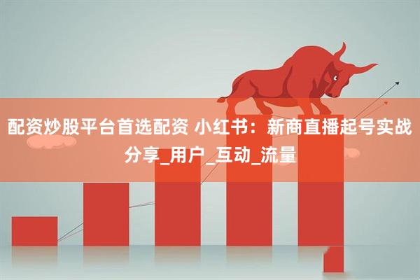 配资炒股平台首选配资 小红书：新商直播起号实战分享_用户_互动_流量