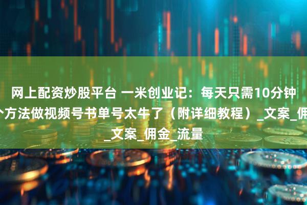 网上配资炒股平台 一米创业记：每天只需10分钟，用这个方法做视频号书单号太牛了（附详细教程）_文案_佣金_流量
