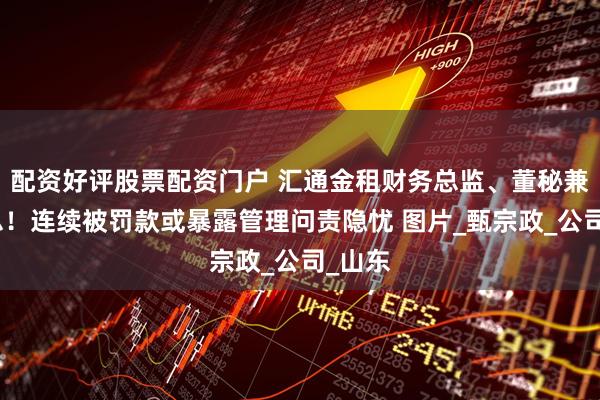 配资好评股票配资门户 汇通金租财务总监、董秘兼任副总！连续被罚款或暴露管理问责隐忧 图片_甄宗政_公司_山东