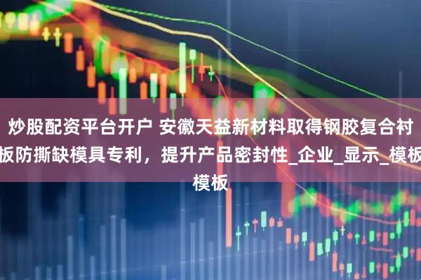 炒股配资平台开户 安徽天益新材料取得钢胶复合衬板防撕缺模具专利，提升产品密封性_企业_显示_模板
