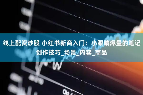 线上配资炒股 小红书新商入门：小眼睛爆量的笔记创作技巧_场景_内容_商品