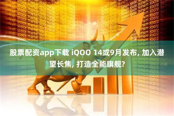 股票配资app下载 iQOO 14或9月发布, 加入潜望长焦, 打造全能旗舰?