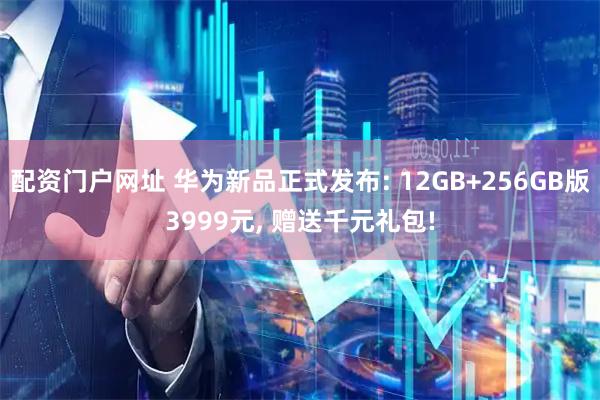 配资门户网址 华为新品正式发布: 12GB+256GB版3999元, 赠送千元礼包!