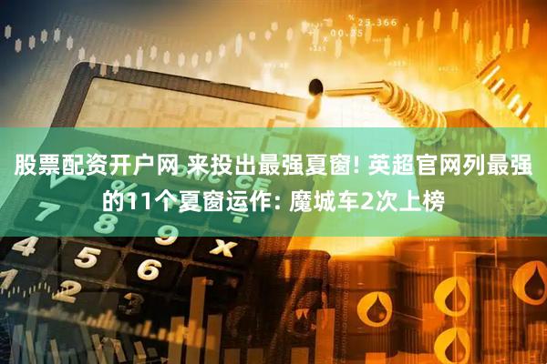 股票配资开户网 来投出最强夏窗! 英超官网列最强的11个夏窗运作: 魔城车2次上榜
