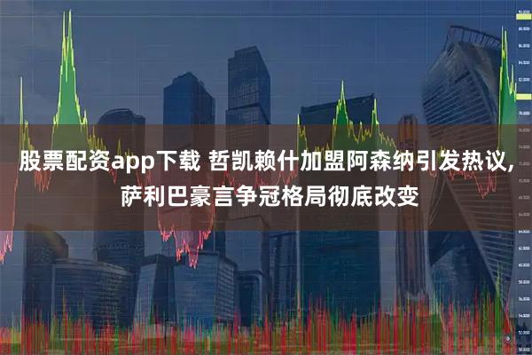 股票配资app下载 哲凯赖什加盟阿森纳引发热议, 萨利巴豪言争冠格局彻底改变
