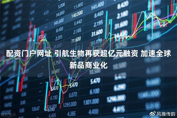 配资门户网址 引航生物再获超亿元融资 加速全球新品商业化