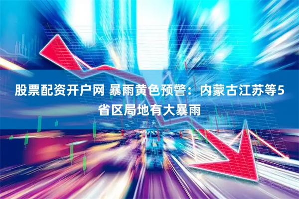 股票配资开户网 暴雨黄色预警：内蒙古江苏等5省区局地有大暴雨
