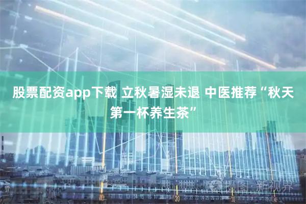 股票配资app下载 立秋暑湿未退 中医推荐“秋天第一杯养生茶”