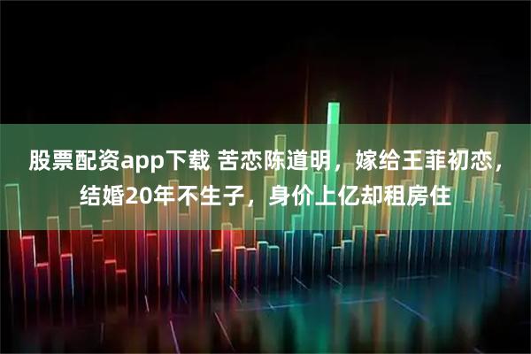 股票配资app下载 苦恋陈道明，嫁给王菲初恋，结婚20年不生子，身价上亿却租房住