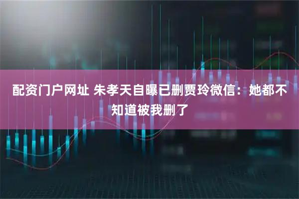 配资门户网址 朱孝天自曝已删贾玲微信：她都不知道被我删了