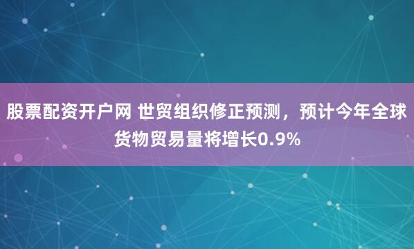 股票配资开户网 世贸组织修正预测，预计今年全球货物贸易量将增长0.9%