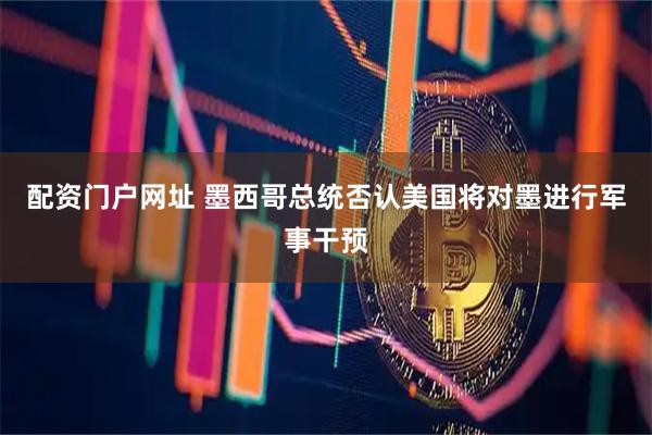 配资门户网址 墨西哥总统否认美国将对墨进行军事干预