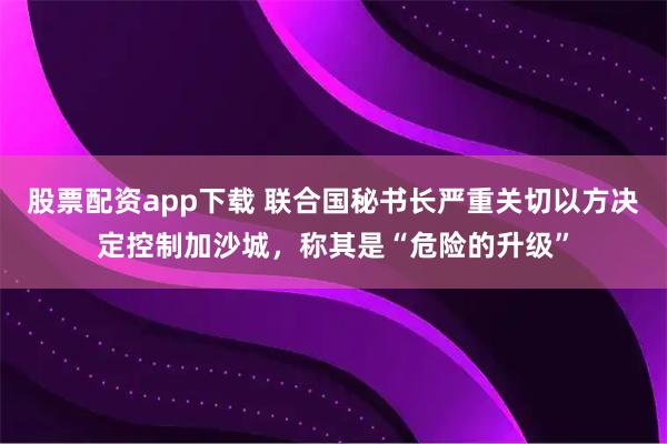 股票配资app下载 联合国秘书长严重关切以方决定控制加沙城，称其是“危险的升级”