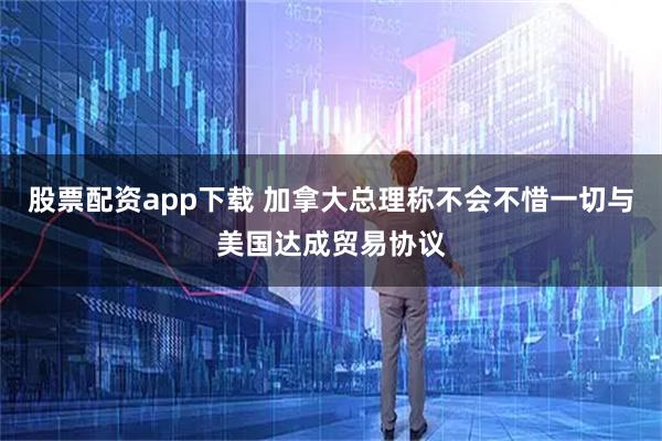 股票配资app下载 加拿大总理称不会不惜一切与美国达成贸易协议