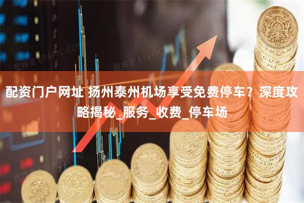 配资门户网址 扬州泰州机场享受免费停车？深度攻略揭秘_服务_收费_停车场