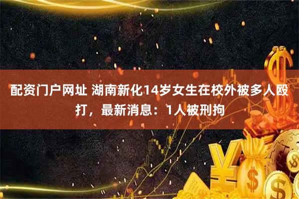 配资门户网址 湖南新化14岁女生在校外被多人殴打，最新消息：1人被刑拘
