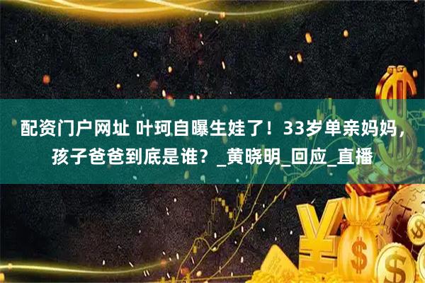 配资门户网址 叶珂自曝生娃了！33岁单亲妈妈，孩子爸爸到底是谁？_黄晓明_回应_直播