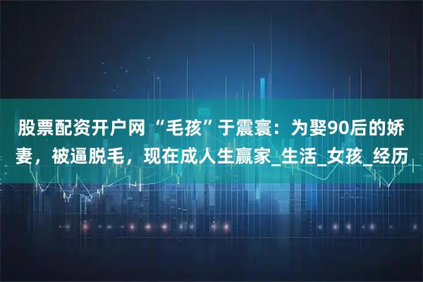 股票配资开户网 “毛孩”于震寰：为娶90后的娇妻，被逼脱毛，现在成人生赢家_生活_女孩_经历