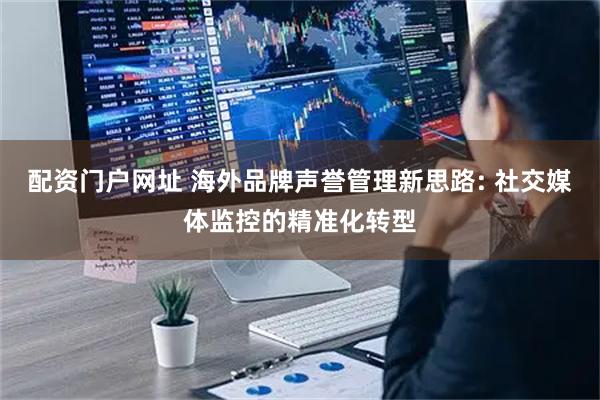 配资门户网址 海外品牌声誉管理新思路: 社交媒体监控的精准化转型